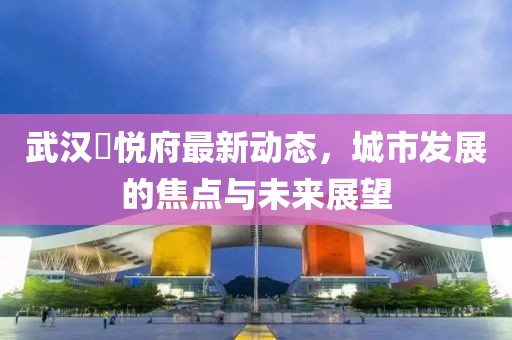 武汉洺悦府最新动态，城市发展的焦点与未来展望