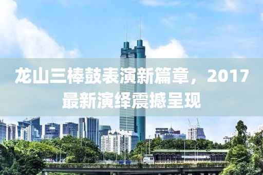 龙山三棒鼓表演新篇章，2017最新演绎震撼呈现