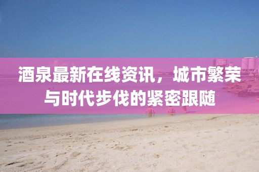 酒泉最新在线资讯，城市繁荣与时代步伐的紧密跟随