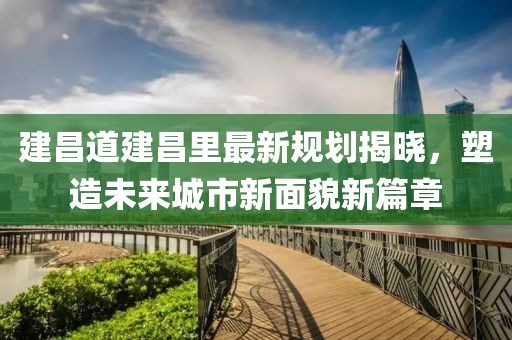 建昌道建昌里最新规划揭晓，塑造未来城市新面貌新篇章