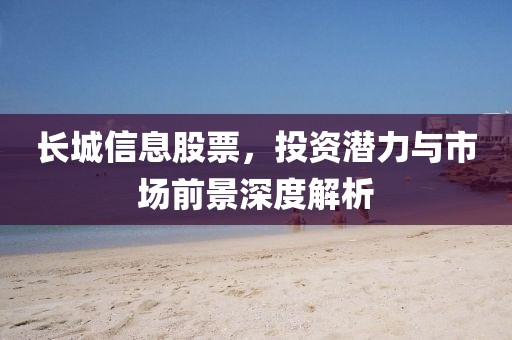 长城信息股票，投资潜力与市场前景深度解析