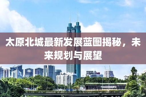太原北城最新发展蓝图揭秘，未来规划与展望