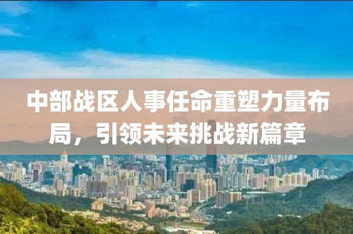 中部战区人事任命重塑力量布局，引领未来挑战新篇章