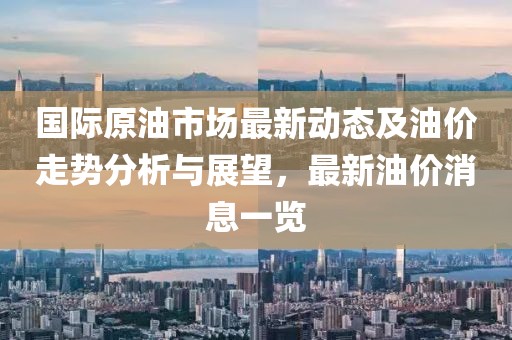 国际原油市场最新动态及油价走势分析与展望，最新油价消息一览