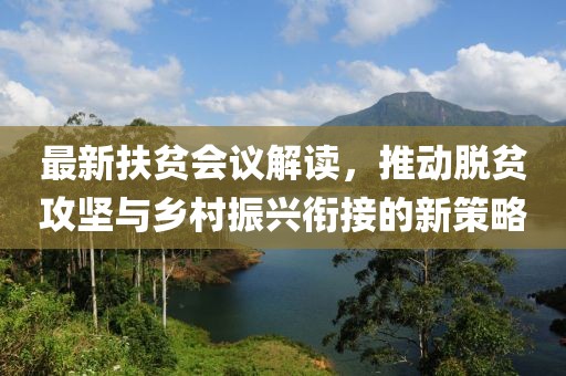 最新扶贫会议解读，推动脱贫攻坚与乡村振兴衔接的新策略