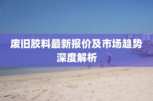 废旧胶料最新报价及市场趋势深度解析