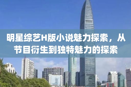 明星综艺H版小说魅力探索，从节目衍生到独特魅力的探索