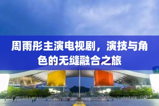 周雨彤主演电视剧，演技与角色的无缝融合之旅