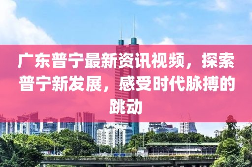 广东普宁最新资讯视频，探索普宁新发展，感受时代脉搏的跳动