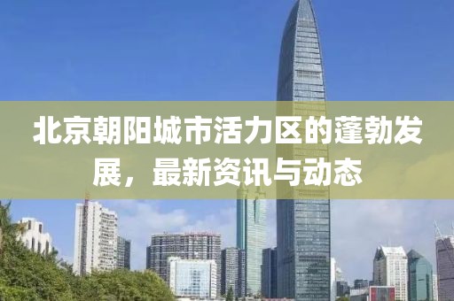北京朝阳城市活力区的蓬勃发展，最新资讯与动态