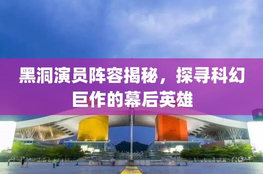 黑洞演员阵容揭秘，探寻科幻巨作的幕后英雄