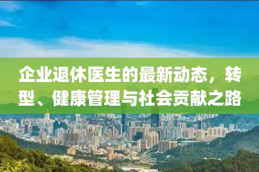 企业退休医生的最新动态，转型、健康管理与社会贡献之路