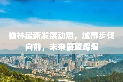 榆林最新发展动态，城市步伐向前，未来展望辉煌