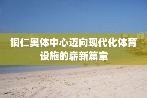 铜仁奥体中心迈向现代化体育设施的崭新篇章