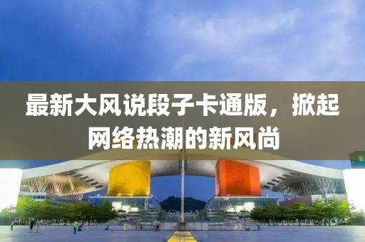 最新大风说段子卡通版，掀起网络热潮的新风尚