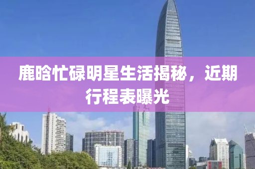 鹿晗忙碌明星生活揭秘，近期行程表曝光