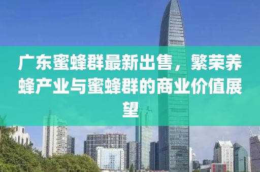 广东蜜蜂群最新出售，繁荣养蜂产业与蜜蜂群的商业价值展望