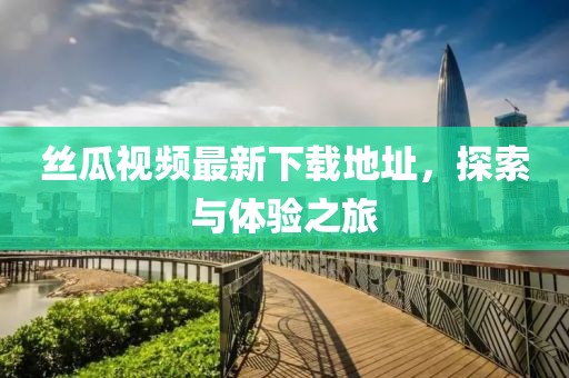 丝瓜视频最新下载地址，探索与体验之旅