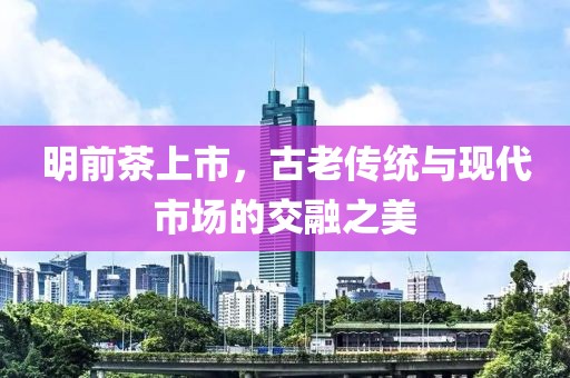 明前茶上市，古老传统与现代市场的交融之美