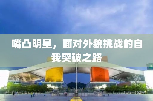 嘴凸明星，面对外貌挑战的自我突破之路