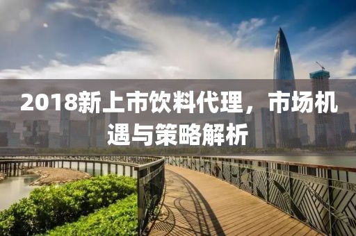 2018新上市饮料代理，市场机遇与策略解析