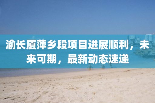 渝长厦萍乡段项目进展顺利，未来可期，最新动态速递
