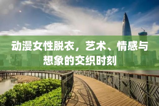 动漫女性脱衣，艺术、情感与想象的交织时刻