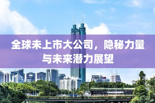 全球未上市大公司，隐秘力量与未来潜力展望