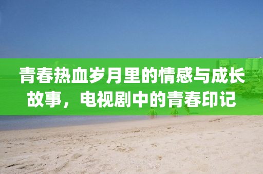 青春热血岁月里的情感与成长故事，电视剧中的青春印记