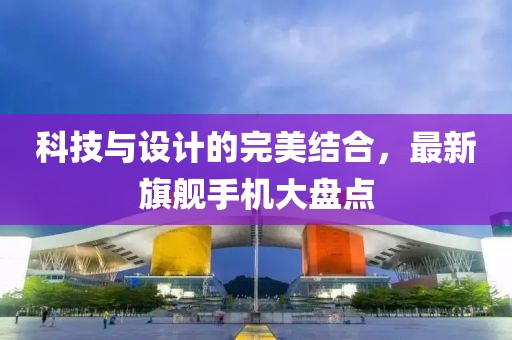 科技与设计的完美结合，最新旗舰手机大盘点