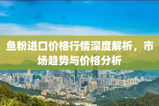 鱼粉进口价格行情深度解析，市场趋势与价格分析