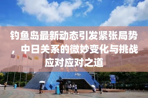 钓鱼岛最新动态引发紧张局势，中日关系的微妙变化与挑战应对应对之道