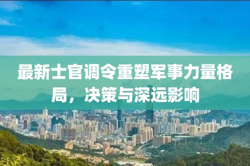 最新士官调令重塑军事力量格局，决策与深远影响