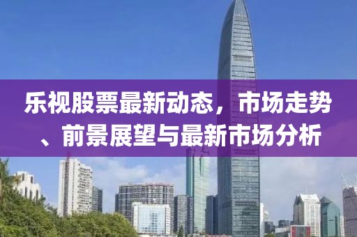 乐视股票最新动态，市场走势、前景展望与最新市场分析