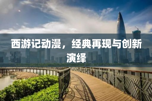 西游记动漫，经典再现与创新演绎
