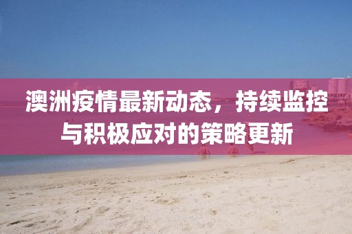 澳洲疫情最新动态，持续监控与积极应对的策略更新