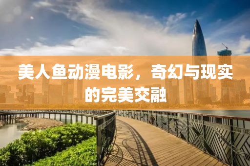 美人鱼动漫电影，奇幻与现实的完美交融