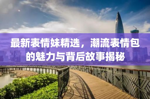 最新表情妹精选，潮流表情包的魅力与背后故事揭秘