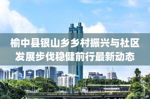 榆中县银山乡乡村振兴与社区发展步伐稳健前行最新动态