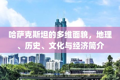 哈萨克斯坦的多维面貌，地理、历史、文化与经济简介
