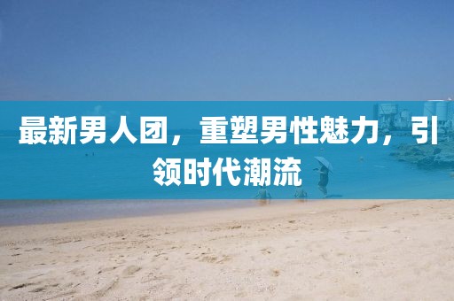 最新男人团，重塑男性魅力，引领时代潮流