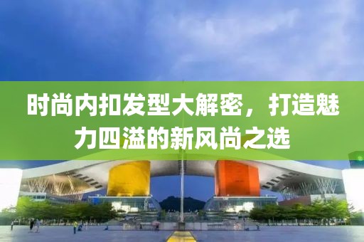 时尚内扣发型大解密，打造魅力四溢的新风尚之选
