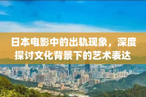 日本电影中的出轨现象，深度探讨文化背景下的艺术表达