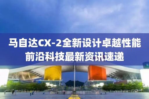马自达CX-2全新设计卓越性能前沿科技最新资讯速递