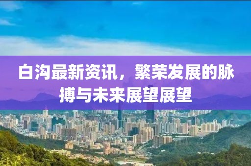 白沟最新资讯，繁荣发展的脉搏与未来展望展望