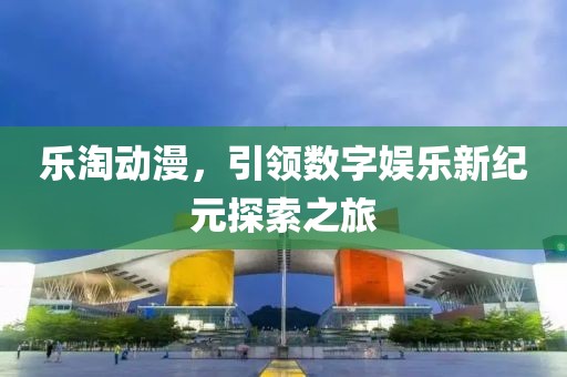 乐淘动漫，引领数字娱乐新纪元探索之旅