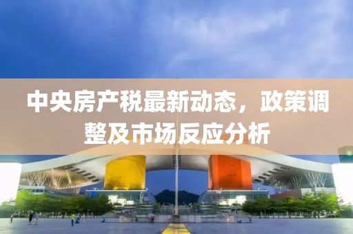 中央房产税最新动态，政策调整及市场反应分析