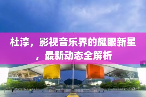 杜淳，影视音乐界的耀眼新星，最新动态全解析