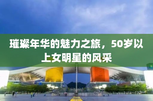 璀璨年华的魅力之旅，50岁以上女明星的风采