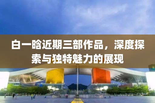 白一晗近期三部作品，深度探索与独特魅力的展现